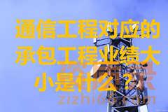 通信工程施工总承包资质所对应的承包工程业绩大小是什么？